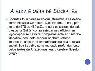 A VIDA E OBRA DE SÓCRATES
 Sócrates foi o pioneiro do que atualmente se define
como Filosofia Ocidental. Nascido em Atenas, por
volta de 470 ou 469 a.C., seguiu os passos do pai,
o escultor Sofrônico, ao estudar seu ofício, mas
logo depois se devotou completamente ao caminho
filosófico, sem dele esperar nenhum retorno
financeiro, apesar da precariedade de sua posição
social. Seu trabalho seria marcado profundamente
pelos textos de Anaxágoras, outro célebre filósofo
grego.
 