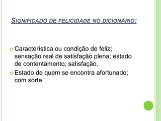 SIGNIFICADO DE FELICIDADE NO DICIONÁRIO:
 Característica ou condição de feliz;
sensação real de satisfação plena; estado
de contentamento; satisfação.
 Estado de quem se encontra afortunado;
com sorte.
 