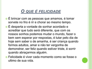 O QUE É FELICIDADE?
 É brincar com as pessoas que amamos, é tomar
sorvete no frio é rir e chorar ao mesmo tempo.
 É desperta a vontade de sonhar acordado e
acreditar que tudo será diferente, que com os
nossos sonhos podemos mudar o mundo, fazer o
bem sem esperar por respostas, é lutar pelo dia de
hoje sem saber o de amanha, é ser criança quando
formos adultos, amar e não ter vergonha de
demonstrar, ser feliz quando estiver triste, é sorrir
quando abraçarmos alguém.
 Felicidade é viver cada momento como se fosse o
ultimo de sua vida.
 