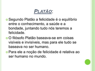 PLATÃO:
 Segundo Platão a felicidade é o equilíbrio
entre o conhecimento, a saúde e a
bondade, juntando tudo nós teremos a
felicidade.
 O filósofo Platão baseava-se em coisas
visíveis e invisíveis, mas para ele tudo se
baseava no ser humano.
 Para ele a noção de felicidade é relativa ao
ser humano no mundo.
 