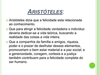ARISTÓTELES:
 Aristóteles dizia que a felicidade esta relacionada
ao conhecimento.
 Que para atingir a felicidade verdadeira o indivíduo
deveria dedicar-se a vida teórica, buscando a
realidade das coisas a vida inteira.
 Que a companhia da família e amigos, riqueza,
poder e o prazer de desfrutar desses elementos,
promoveriam o bem estar material e a paz social; e
a generosidade, coragem, cortesia e a justiça
também contribuem para a felicidade completa do
ser humano.
 