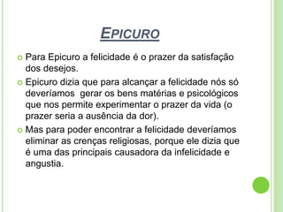 EPICURO
 Para Epicuro a felicidade é o prazer da satisfação
dos desejos.
 Epicuro dizia que para alcançar a felicidade nós só
deveríamos gerar os bens matérias e psicológicos
que nos permite experimentar o prazer da vida (o
prazer seria a ausência da dor).
 Mas para poder encontrar a felicidade deveríamos
eliminar as crenças religiosas, porque ele dizia que
é uma das principais causadora da infelicidade e
angustia.
 