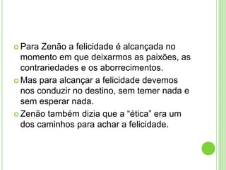 Para Zenão a felicidade é alcançada no
momento em que deixarmos as paixões, as
contrariedades e os aborrecimentos.
 Mas para alcançar a felicidade devemos
nos conduzir no destino, sem temer nada e
sem esperar nada.
 Zenão também dizia que a “ética” era um
dos caminhos para achar a felicidade.
 