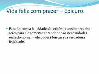 Vida feliz com prazer – Epicuro.
 Para Epicuro a felicidade são critérios condutores dos
seres para ele somente entendendo as necessidades
reais do homem, ele poderá buscar sua verdadeira
felicidade.
 