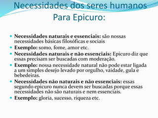 Necessidades dos seres humanos
Para Epicuro:
 Necessidades naturais e essenciais: são nossas
necessidades básicas filosóficas e sociais
 Exemplo: somo, fome, amor etc.
 Necessidades naturais e não essenciais: Epicuro diz que
essas precisam ser buscadas com moderação.
 Exemplo: nossa necessidade natural não pode estar ligada
a um simples desejo levado por orgulho, vaidade, gula e
bebedeiras.
 Necessidades não naturais e não essenciais: essas
segundo epicuro nunca devem ser buscadas porque essas
necessidades não são naturais e nem essenciais.
 Exemplo: gloria, sucesso, riqueza etc.
 