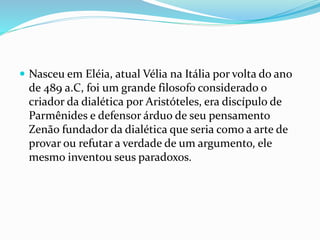  Nasceu em Eléia, atual Vélia na Itália por volta do ano
de 489 a.C, foi um grande filosofo considerado o
criador da dialética por Aristóteles, era discípulo de
Parmênides e defensor árduo de seu pensamento
Zenão fundador da dialética que seria como a arte de
provar ou refutar a verdade de um argumento, ele
mesmo inventou seus paradoxos.
 