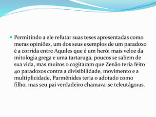  Permitindo a ele refutar suas teses apresentadas como
meras opiniões, um dos seus exemplos de um paradoxo
é a corrida entre Aquiles que é um herói mais veloz da
mitologia grega e uma tartaruga, poucos se sabem de
sua vida, mas muitos o cogitaram que Zenão teria feito
40 paradoxos contra a divisibilidade, movimento e a
multiplicidade, Parmênides teria o adotado como
filho, mas seu pai verdadeiro chamava-se teleutágoras.
 