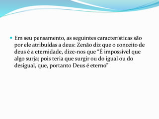  Em seu pensamento, as seguintes características são
por ele atribuídas a deus: Zenão diz que o conceito de
deus é a eternidade, dize-nos que “É impossível que
algo surja; pois teria que surgir ou do igual ou do
desigual, que, portanto Deus é eterno”
 