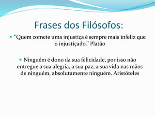 Frases dos Filósofos:
 ‘’Quem comete uma injustiça é sempre mais infeliz que
o injustiçado.’’ Platão
 Ninguém é dono da sua felicidade, por isso não
entregue a sua alegria, a sua paz, a sua vida nas mãos
de ninguém, absolutamente ninguém. Aristóteles
 