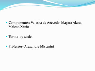  Componentes: Valeska de Azevedo, Mayara Alana,
Maicon Xarão
 Turma- 15 tarde
 Professor- Alexandre Misturini
 