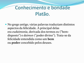 Conhecimento e bondade
Platão.
 No grego antigo, várias palavras traduziam distintos
aspectos da felicidade. A principal delas
era eudaimonia, derivada dos termos eu ("bem-
disposto") e daimon ("poder divino"). Trata-se da
felicidade entendida como um bem
ou poder concebido pelos deuses.
 