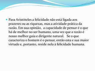  Para Aristóteles a felicidade não está ligada aos
prazeres ou as riquezas, mas a atividade prática da
razão. Em sua opinião, a capacidade de pensar é o que
há de melhor no ser humano, uma vez que a razão é
nosso melhor guia e dirigente natural. Se o que
caracteriza o homem é o pensar, então esta e sua maior
virtude e, portanto, reside nela à felicidade humana.
 