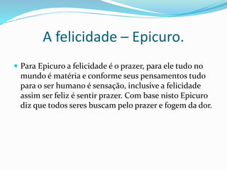 A felicidade – Epicuro.
 Para Epicuro a felicidade é o prazer, para ele tudo no
mundo é matéria e conforme seus pensamentos tudo
para o ser humano é sensação, inclusive a felicidade
assim ser feliz é sentir prazer. Com base nisto Epicuro
diz que todos seres buscam pelo prazer e fogem da dor.
 