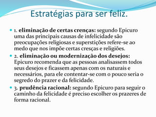 Estratégias para ser feliz.
 1. eliminação de certas crenças: segundo Epicuro
uma das principais causas de infelicidade são
preocupações religiosas e superstições refere-se ao
medo que nos impõe certas cresças e religiões.
 2. eliminação ou modernização dos desejos:
Epicuro recomenda que as pessoas analisassem todos
seus desejos e ficassem apenas com os naturais e
necessários, para ele contentar-se com o pouco seria o
segredo do prazer e da felicidade.
 3. prudência racional: segundo Epicuro para seguir o
caminho da felicidade é preciso escolher os prazeres de
forma racional.
 