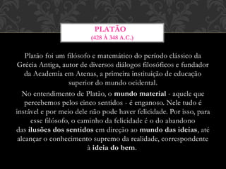 Platão foi um filósofo e matemático do período clássico da
Grécia Antiga, autor de diversos diálogos filosóficos e fundador
da Academia em Atenas, a primeira instituição de educação
superior do mundo ocidental.
No entendimento de Platão, o mundo material - aquele que
percebemos pelos cinco sentidos - é enganoso. Nele tudo é
instável e por meio dele não pode haver felicidade. Por isso, para
esse filósofo, o caminho da felicidade é o do abandono
das ilusões dos sentidos em direção ao mundo das ideias, até
alcançar o conhecimento supremo da realidade, correspondente
à ideia do bem.
PLATÃO
(428 À 348 A.C.)
 