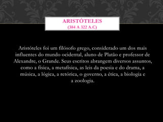 Aristóteles foi um filósofo grego, considerado um dos mais
influentes do mundo ocidental, aluno de Platão e professor de
Alexandre, o Grande. Seus escritos abrangem diversos assuntos,
como a física, a metafísica, as leis da poesia e do drama, a
música, a lógica, a retórica, o governo, a ética, a biologia e
a zoologia.
ARISTÓTELES
(384 A 322 A.C)
 
