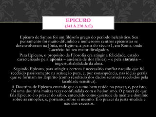 Epicuro de Samos foi um filósofo grego do período helenístico. Seu
pensamento foi muito difundido e numerosos centros epicuristas se
desenvolveram na Jônia, no Egito e, a partir do século I, em Roma, onde
Lucrécio foi seu maior divulgador.
Para Epicuro, o propósito da Filosofia era atingir a felicidade, estado
caracterizado pela aponia – ausência de dor (física) – e pela ataraxia –
imperturbabilidade da alma.
Segundo Epicuro, para atingir a certeza é necessário confiar naquilo que foi
recebido passivamente na sensação pura, e, por consequência, nas ideias gerais
que se formam no Espírito (como resultado dos dados sensíveis recebidos pela
faculdade sensitiva).
A Doutrina de Epicuro entende que o sumo bem reside no prazer, e, por isto,
foi uma doutrina muitas vezes confundida com o hedonismo. O prazer de que
fala Epicuro é o prazer do sábio, entendido como quietude da mente e domínio
sobre as emoções, e, portanto, sobre si mesmo. É o prazer da justa-medida e
não dos excessos.
EPICURO
(341 À 270 A.C)
 