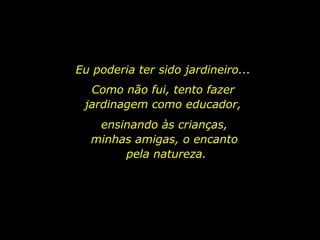 Eu poderia ter sido jardineiro...  Como não fui, tento fazer  jardinagem como educador,  ensinando às crianças,  minhas amigas, o encanto  pela natureza. 