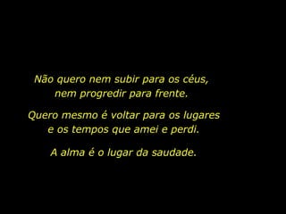 Não quero nem subir para os céus, nem progredir para frente. Quero mesmo é voltar para os lugares e os tempos que amei e perdi. A alma é o lugar da saudade. 