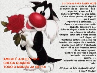 AMIGO É AQUELE QUE CHEGA QUANDO  TODO O MUNDO JÁ SE FOI 12 COISAS PARA FAZER HOJE Lembre-se que as maiores alegrias do mundo são as  pessoas  mais  especiais, e que você é,  DEFINITIVAMENTE, uma delas. Cuide dessa pessoa tão especial que é você ! Aproveite a caminhada. . . Quando o mundo estiver muito ocupado, desacelere-o... Suba um degrau a mais na escada que o levará às estrelas. Imagine  como será a vista quando você chegar lá ! Mantenha contato com a sua voz interior; ela sempre diz a verdade. Quando você estiver trabalhando muito, dê as suas baterias tempo de se recarregarem. Lembre-se que você é alguém lembrado com amizade e carinho. . . Mantenha um sorriso nesse seu rosto. TENHA UM DIA MARAVILHOSO. . . E SEJA FELIZ ! 