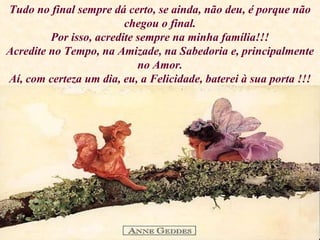 Tudo no final sempre dá certo, se ainda, não deu, é porque não chegou o final. Por isso, acredite sempre na minha família!!! Acredite no Tempo, na Amizade, na Sabedoria e, principalmente no Amor. Aí, com certeza um dia, eu, a Felicidade, baterei à sua porta !!! 