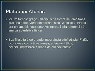 • foi um filósofo grego. Discípulo de Sócrates, credita-se
que seu nome verdadeiro tenha sido Aristócles, Platão
era um apelido que, provavelmente, fazia referência à
sua característica física.
• Sua filosofia é de grande importância e influência. Platão
ocupou-se com vários temas, entre eles ética,
política, metafísica e teoria do conhecimento.
 