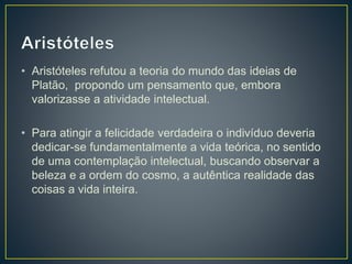 • Aristóteles refutou a teoria do mundo das ideias de
Platão, propondo um pensamento que, embora
valorizasse a atividade intelectual.
• Para atingir a felicidade verdadeira o indivíduo deveria
dedicar-se fundamentalmente a vida teórica, no sentido
de uma contemplação intelectual, buscando observar a
beleza e a ordem do cosmo, a autêntica realidade das
coisas a vida inteira.
 
