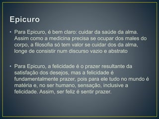 • Para Epicuro, é bem claro: cuidar da saúde da alma.
Assim como a medicina precisa se ocupar dos males do
corpo, a filosofia só tem valor se cuidar dos da alma,
longe de consistir num discurso vazio e abstrato
• Para Epicuro, a felicidade é o prazer resultante da
satisfação dos desejos, mas a felicidade é
fundamentalmente prazer, pois para ele tudo no mundo é
matéria e, no ser humano, sensação, inclusive a
felicidade. Assim, ser feliz é sentir prazer.
 