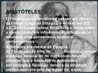 • O Filósofo grego Aristóteles nasceu em 384 a.C.,
na cidade antiga de Estágira, e morreu em 322
a.C. Seus pensamentos filosóficos e idéias sobre
a humanidade tem influências significativas na
educação e no pensamento ocidental
contemporâneo.
• Aristóteles era natural de Estagira,
na Trácia, sendo filho de Nicômaco, amigo
e médico pessoal do rei macedônio Amintas, É
provável que o interesse de Aristóteles
por biologia e fisiologia decorra da atividade
médica exercida pelo pai e pelo tio, e que
 