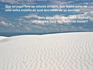 Que tal jogar fora os valores antigos,   que fazem parte de uma velha mobília   da qual tem medo de se desfazer pois toda a transformação implica em perda e você tem medo de mudar? 