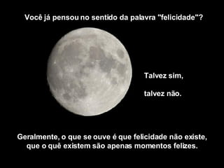 Talvez sim,  talvez não.  Você já pensou no sentido da palavra "felicidade"? Geralmente, o que se ouve é que felicidade não existe, que o quê existem são apenas momentos felizes. 
