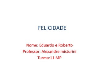 FELICIDADE
Nome: Eduardo e Roberto
Professor: Alexandre misturini
Turma:11 MP
 