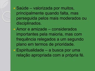  Saúde – valorizada por muitos,
principalmente quando falta, mas
perseguida pelos mais moderados ou
disciplinados.
 Amor e amizade – considerados
importantes pela maioria, mas com
frequência relegados a um segundo
plano em termos de prioridade.
 Espiritualidade – a busca por uma
relação apropriada com a própria fé.
 