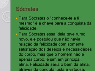 Sócrates
 Para Sócrates o "conhece-te a ti
mesmo" é a chave para a conquista da
felicidade.
 Para Sócrates essa ideia teve rumo
novo, ele postulou que não havia
relação da felicidade com somente
satisfação dos desejos e necessidades
do corpo, mas que o homem não é
apenas corpo, e sim em principal,
alma. Felicidade seria o bem da alma,
através da conduta justa e virtuosa.
 