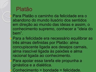 Platão
 Para Platão o caminho da felicidade era o
abandono do mundo ilusório dos sentidos
em direção ao mundo das ideias e assim, o
conhecimento supremo, conhecer a “ideia do
bem”.
 Para a felicidade era necessário equilibrar as
três almas definidas por Platão: alma
concupiscente ligada aos desejos carnais,
alma irascível ligada às paixões e alma
racional ligada ao conhecimento.
 Para apoiar essa tarefa ele propunha a
ginástica e a dialética.
 Conhecimento = bondade = felicidade.
 