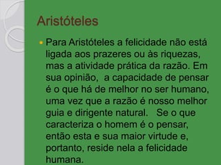 Aristóteles
 Para Aristóteles a felicidade não está
ligada aos prazeres ou às riquezas,
mas a atividade prática da razão. Em
sua opinião, a capacidade de pensar
é o que há de melhor no ser humano,
uma vez que a razão é nosso melhor
guia e dirigente natural. Se o que
caracteriza o homem é o pensar,
então esta e sua maior virtude e,
portanto, reside nela a felicidade
humana.
 