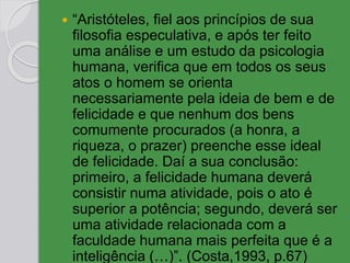  “Aristóteles, fiel aos princípios de sua
filosofia especulativa, e após ter feito
uma análise e um estudo da psicologia
humana, verifica que em todos os seus
atos o homem se orienta
necessariamente pela ideia de bem e de
felicidade e que nenhum dos bens
comumente procurados (a honra, a
riqueza, o prazer) preenche esse ideal
de felicidade. Daí a sua conclusão:
primeiro, a felicidade humana deverá
consistir numa atividade, pois o ato é
superior a potência; segundo, deverá ser
uma atividade relacionada com a
faculdade humana mais perfeita que é a
inteligência (…)”. (Costa,1993, p.67)
 