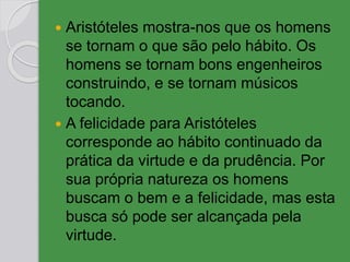  Aristóteles mostra-nos que os homens
se tornam o que são pelo hábito. Os
homens se tornam bons engenheiros
construindo, e se tornam músicos
tocando.
 A felicidade para Aristóteles
corresponde ao hábito continuado da
prática da virtude e da prudência. Por
sua própria natureza os homens
buscam o bem e a felicidade, mas esta
busca só pode ser alcançada pela
virtude.
 