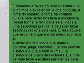  É somente através do nosso caráter que
atingimos a excelência. A boa conduta, a
força do espírito, a força da vontade
guiada pela razão nos leva à excelência.
Dessa forma, a felicidade está ligada a
uma sabedoria prática, a de saber fazer
escolhas racionais na vida. É feliz aquele
que escolhe o que é mais adequado para
si.
 A razão é a faculdade que analisa,
pondera, julga, discerne. Ela nos permite
distinguir o que é bom ou mau, a
distinguir os vícios das virtudes. Ela nos
permite fazer escolhas pertinentes para
 