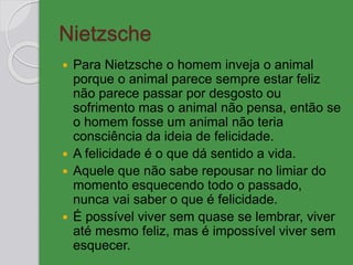 Nietzsche
 Para Nietzsche o homem inveja o animal
porque o animal parece sempre estar feliz
não parece passar por desgosto ou
sofrimento mas o animal não pensa, então se
o homem fosse um animal não teria
consciência da ideia de felicidade.
 A felicidade é o que dá sentido a vida.
 Aquele que não sabe repousar no limiar do
momento esquecendo todo o passado,
nunca vai saber o que é felicidade.
 É possível viver sem quase se lembrar, viver
até mesmo feliz, mas é impossível viver sem
esquecer.
 