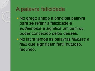 A palavra felicidade
 No grego antigo a principal palavra
para se referir à felicidade é
eudaimonia e significa um bem ou
poder concedido pelos deuses.
 No latim temos as palavras felicitas e
felix que significam fértil frutuoso,
fecundo.
 