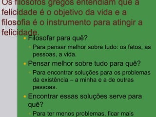 Os filósofos gregos entendiam que a
felicidade é o objetivo da vida e a
filosofia é o instrumento para atingir a
felicidade.
 Filosofar para quê?
◦ Para pensar melhor sobre tudo: os fatos, as
pessoas, a vida.
 Pensar melhor sobre tudo para quê?
◦ Para encontrar soluções para os problemas
da existência – a minha e a de outras
pessoas.
 Encontrar essas soluções serve para
quê?
◦ Para ter menos problemas, ficar mais
 