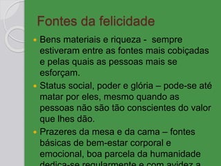 Fontes da felicidade
 Bens materiais e riqueza - sempre
estiveram entre as fontes mais cobiçadas
e pelas quais as pessoas mais se
esforçam.
 Status social, poder e glória – pode-se até
matar por eles, mesmo quando as
pessoas não são tão conscientes do valor
que lhes dão.
 Prazeres da mesa e da cama – fontes
básicas de bem-estar corporal e
emocional, boa parcela da humanidade
 