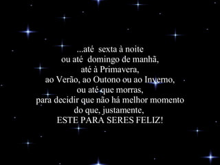 ...até  sexta à noite ou até  domingo de manhã, até à Primavera, ao Verão, ao Outono ou ao Inverno, ou até que morras, para decidir que não há melhor momento do que, justamente,  ESTE PARA SERES FELIZ! 