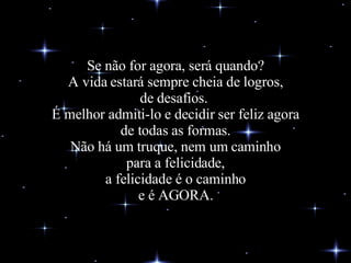 Se não for agora, será quando? A vida estará sempre cheia de logros, de desafios.  É melhor admiti-lo e decidir ser feliz agora de todas as formas. Não há um truque, nem um caminho para a felicidade, a felicidade é o caminho e é AGORA. 