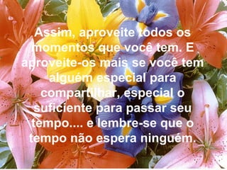 Assim, aproveite todos os momentos que você tem. E aproveite-os mais se você tem alguém especial para compartilhar, especial o suficiente para passar seu tempo.... e lembre-se que o tempo não espera ninguém. 