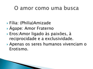  Fília: (Philia)Amizade
 Ágape: Amor Fraterno
 Eros:Amor ligado às paixões, à
  reciprocidade e a exclusividade.
 Apenas os seres humanos vivenciam o
  Erotismo.
 