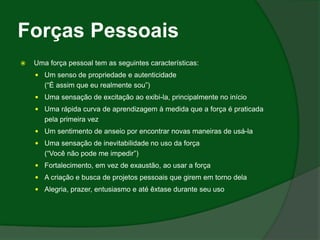 Forças Pessoais
   Uma força pessoal tem as seguintes características:
     Um senso de propriedade e autenticidade
       (“É assim que eu realmente sou”)
     Uma sensação de excitação ao exibi-la, principalmente no início
     Uma rápida curva de aprendizagem à medida que a força é praticada
       pela primeira vez
     Um sentimento de anseio por encontrar novas maneiras de usá-la
     Uma sensação de inevitabilidade no uso da força
       (“Você não pode me impedir”)
     Fortalecimento, em vez de exaustão, ao usar a força
     A criação e busca de projetos pessoais que girem em torno dela
     Alegria, prazer, entusiasmo e até êxtase durante seu uso
 