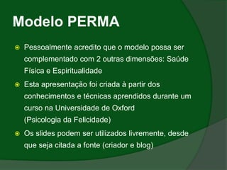 Modelo PERMA
   Pessoalmente acredito que o modelo possa ser
    complementado com 2 outras dimensões: Saúde
    Física e Espiritualidade
   Esta apresentação foi criada à partir dos
    conhecimentos e técnicas aprendidos durante um
    curso na Universidade de Oxford
    (Psicologia da Felicidade)
   Os slides podem ser utilizados livremente, desde
    que seja citada a fonte (criador e blog)
 