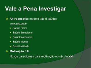 Vale a Pena Investigar
   Antroposofia: modelo das 5 saúdes
    www.sab.org.br
     Saúde Física

     Saúde Emocional

     Relacionamentos

     Saúde Mental

     Espiritualidade

   Motivação 3.0:
    Novos paradigmas para motivação no século XXI
 